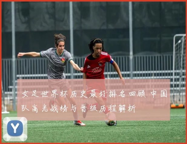 女足世界杯历史最好排名回顾 中国队高光战绩与晋级历程解析